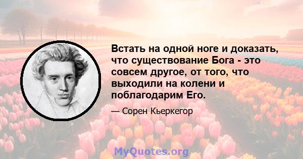 Встать на одной ноге и доказать, что существование Бога - это совсем другое, от того, что выходили на колени и поблагодарим Его.