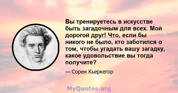 Вы тренируетесь в искусстве быть загадочным для всех. Мой дорогой друг! Что, если бы никого не было, кто заботился о том, чтобы угадать вашу загадку, какое удовольствие вы тогда получите?