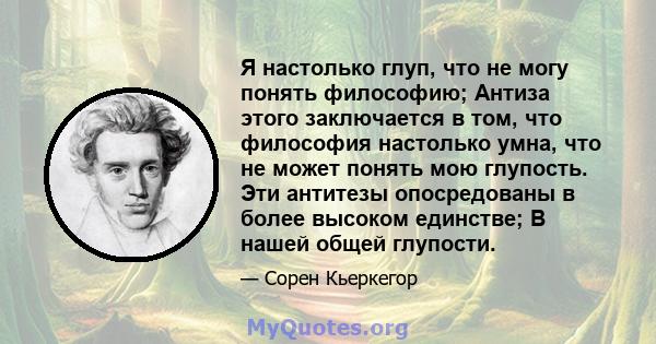 Я настолько глуп, что не могу понять философию; Антиза этого заключается в том, что философия настолько умна, что не может понять мою глупость. Эти антитезы опосредованы в более высоком единстве; В нашей общей глупости.