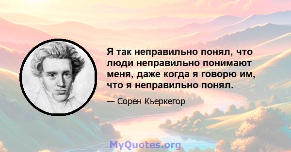 Я так неправильно понял, что люди неправильно понимают меня, даже когда я говорю им, что я неправильно понял.