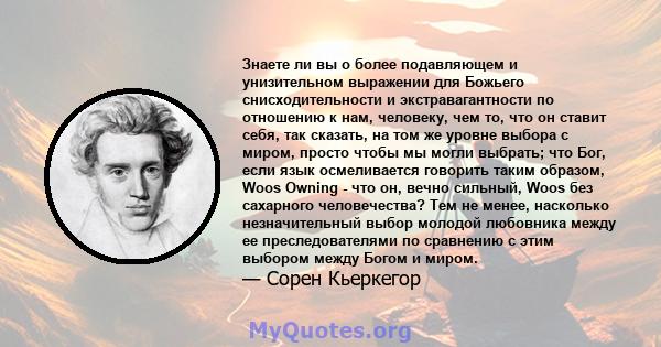 Знаете ли вы о более подавляющем и унизительном выражении для Божьего снисходительности и экстравагантности по отношению к нам, человеку, чем то, что он ставит себя, так сказать, на том же уровне выбора с миром, просто