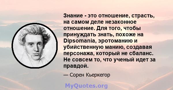 Знание - это отношение, страсть, на самом деле незаконное отношение. Для того, чтобы принуждать знать, похоже на Dipsomania, эротоманию и убийственную манию, создавая персонажа, который не сбаланс. Не совсем то, что