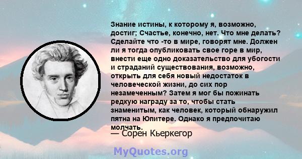 Знание истины, к которому я, возможно, достиг; Счастье, конечно, нет. Что мне делать? Сделайте что -то в мире, говорят мне. Должен ли я тогда опубликовать свое горе в мир, внести еще одно доказательство для убогости и