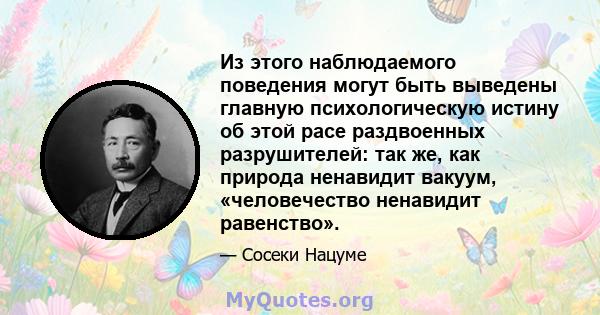 Из этого наблюдаемого поведения могут быть выведены главную психологическую истину об этой расе раздвоенных разрушителей: так же, как природа ненавидит вакуум, «человечество ненавидит равенство».