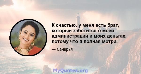 К счастью, у меня есть брат, который заботится о моей администрации и моих деньгах, потому что я полная мотри.