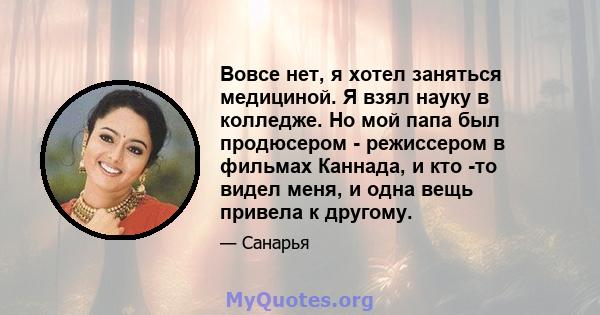 Вовсе нет, я хотел заняться медициной. Я взял науку в колледже. Но мой папа был продюсером - режиссером в фильмах Каннада, и кто -то видел меня, и одна вещь привела к другому.