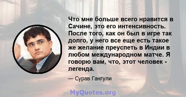 Что мне больше всего нравится в Сачине, это его интенсивность. После того, как он был в игре так долго, у него все еще есть такое же желание преуспеть в Индии в любом международном матче. Я говорю вам, что, этот человек 