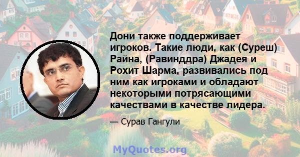 Дони также поддерживает игроков. Такие люди, как (Суреш) Райна, (Равинддра) Джадея и Рохит Шарма, развивались под ним как игроками и обладают некоторыми потрясающими качествами в качестве лидера.