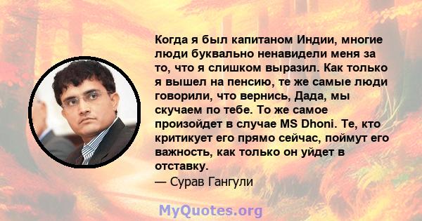 Когда я был капитаном Индии, многие люди буквально ненавидели меня за то, что я слишком выразил. Как только я вышел на пенсию, те же самые люди говорили, что вернись, Дада, мы скучаем по тебе. То же самое произойдет в