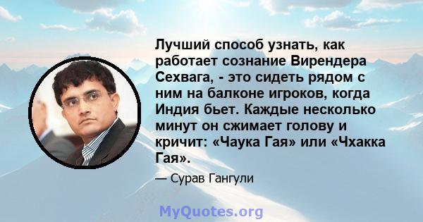 Лучший способ узнать, как работает сознание Вирендера Сехвага, - это сидеть рядом с ним на балконе игроков, когда Индия бьет. Каждые несколько минут он сжимает голову и кричит: «Чаука Гая» или «Чхакка Гая».