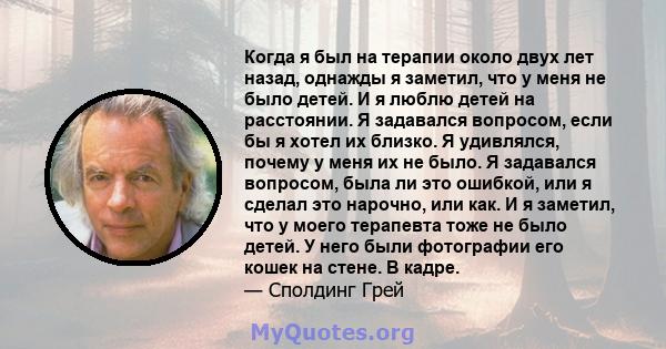 Когда я был на терапии около двух лет назад, однажды я заметил, что у меня не было детей. И я люблю детей на расстоянии. Я задавался вопросом, если бы я хотел их близко. Я удивлялся, почему у меня их не было. Я