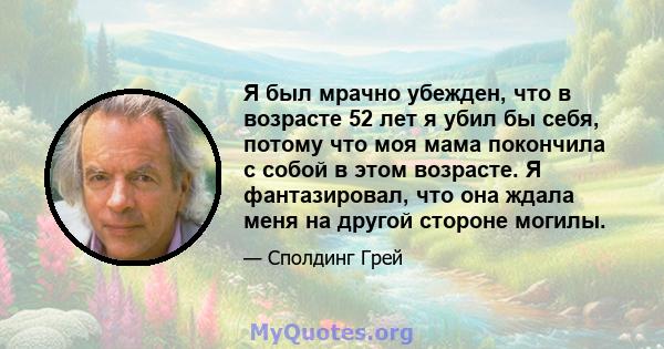 Я был мрачно убежден, что в возрасте 52 лет я убил бы себя, потому что моя мама покончила с собой в этом возрасте. Я фантазировал, что она ждала меня на другой стороне могилы.