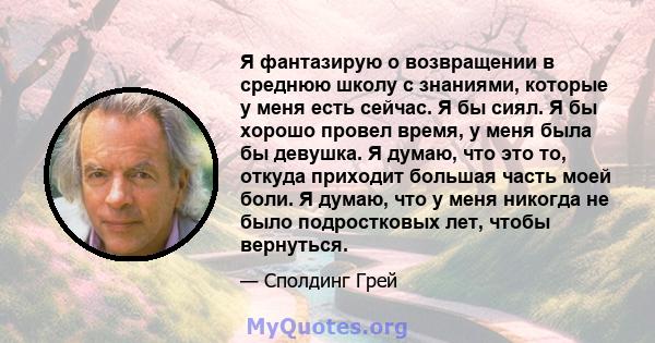 Я фантазирую о возвращении в среднюю школу с знаниями, которые у меня есть сейчас. Я бы сиял. Я бы хорошо провел время, у меня была бы девушка. Я думаю, что это то, откуда приходит большая часть моей боли. Я думаю, что