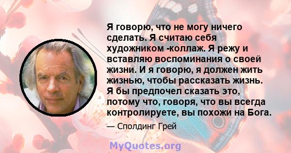 Я говорю, что не могу ничего сделать. Я считаю себя художником -коллаж. Я режу и вставляю воспоминания о своей жизни. И я говорю, я должен жить жизнью, чтобы рассказать жизнь. Я бы предпочел сказать это, потому что,