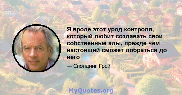 Я вроде этот урод контроля, который любит создавать свои собственные ады, прежде чем настоящий сможет добраться до него