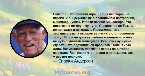 Бейсбол - это простая игра. Если у вас хорошие игроки, и вы держите их в правильном настроении, менеджер - успех. Игроки делают менеджера. Это никогда не по другому пути. Управление не бежит, не попадает и не крадет.