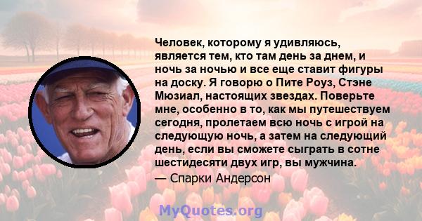 Человек, которому я удивляюсь, является тем, кто там день за днем, и ночь за ночью и все еще ставит фигуры на доску. Я говорю о Пите Роуз, Стэне Мюзиал, настоящих звездах. Поверьте мне, особенно в то, как мы