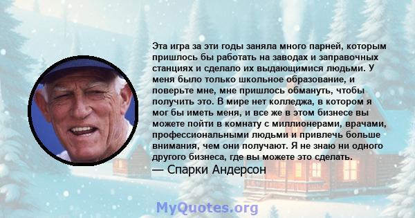 Эта игра за эти годы заняла много парней, которым пришлось бы работать на заводах и заправочных станциях и сделало их выдающимися людьми. У меня было только школьное образование, и поверьте мне, мне пришлось обмануть,