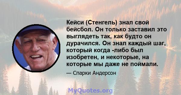 Кейси (Стенгель) знал свой бейсбол. Он только заставил это выглядеть так, как будто он дурачился. Он знал каждый шаг, который когда -либо был изобретен, и некоторые, на которые мы даже не поймали.