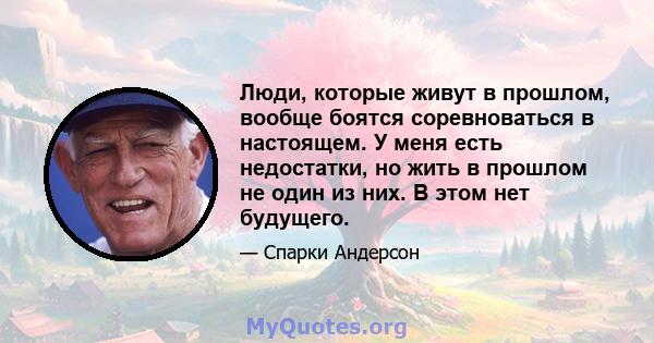 Люди, которые живут в прошлом, вообще боятся соревноваться в настоящем. У меня есть недостатки, но жить в прошлом не один из них. В этом нет будущего.