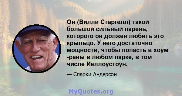 Он (Вилли Старгелл) такой большой сильный парень, которого он должен любить это крыльцо. У него достаточно мощности, чтобы попасть в хоум -раны в любом парке, в том числе Йеллоустоун.