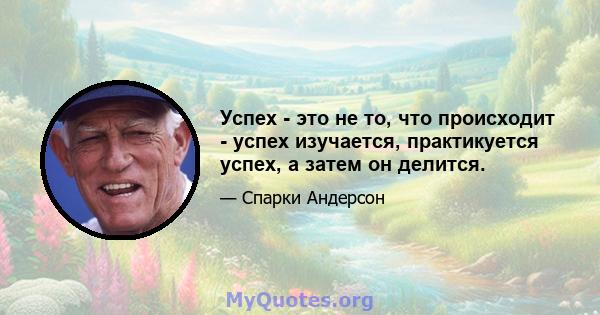 Успех - это не то, что происходит - успех изучается, практикуется успех, а затем он делится.