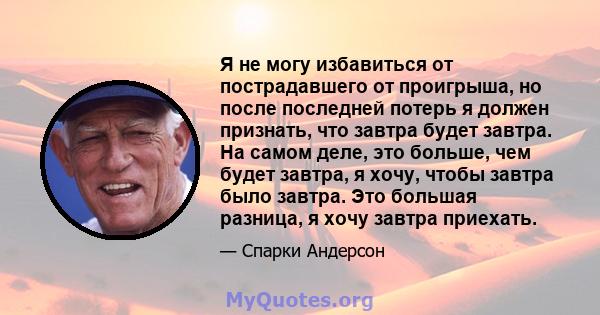 Я не могу избавиться от пострадавшего от проигрыша, но после последней потерь я должен признать, что завтра будет завтра. На самом деле, это больше, чем будет завтра, я хочу, чтобы завтра было завтра. Это большая