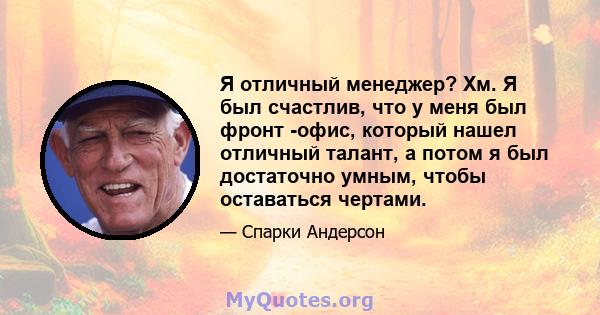 Я отличный менеджер? Хм. Я был счастлив, что у меня был фронт -офис, который нашел отличный талант, а потом я был достаточно умным, чтобы оставаться чертами.