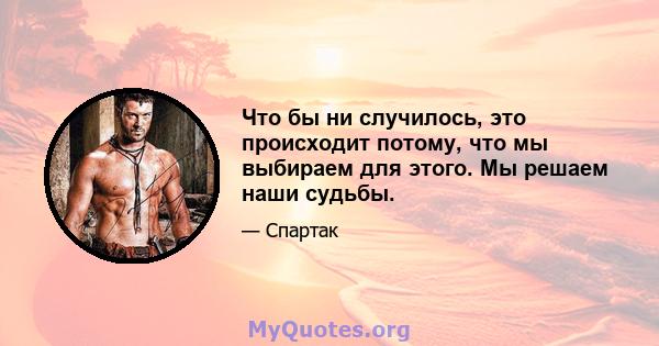 Что бы ни случилось, это происходит потому, что мы выбираем для этого. Мы решаем наши судьбы.