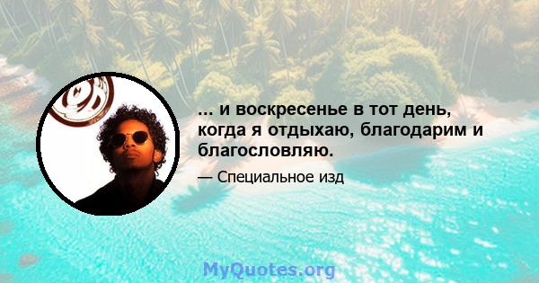 ... и воскресенье в тот день, когда я отдыхаю, благодарим и благословляю.