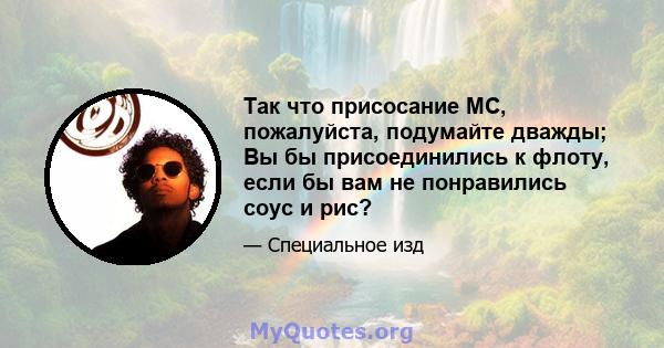 Так что присосание MC, пожалуйста, подумайте дважды; Вы бы присоединились к флоту, если бы вам не понравились соус и рис?