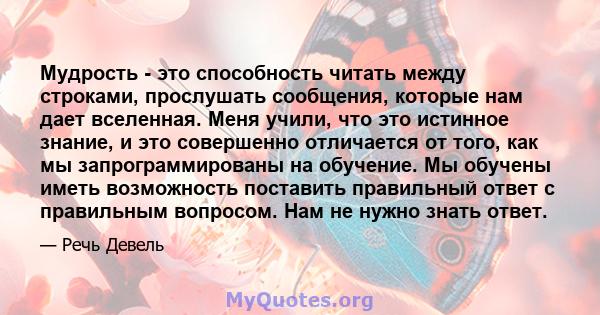 Мудрость - это способность читать между строками, прослушать сообщения, которые нам дает вселенная. Меня учили, что это истинное знание, и это совершенно отличается от того, как мы запрограммированы на обучение. Мы