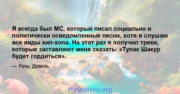 Я всегда был MC, который писал социально и политически осведомленные песни, хотя я слушаю все виды хип-хопа. На этот раз я получил треки, которые заставляют меня сказать: «Тупак Шакур будет гордиться».