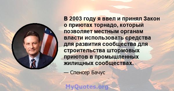 В 2003 году я ввел и принял Закон о приютах торнадо, который позволяет местным органам власти использовать средства для развития сообщества для строительства штормовых приютов в промышленных жилищных сообществах.