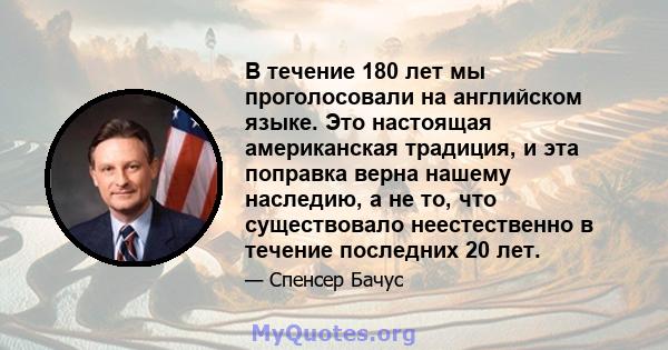 В течение 180 лет мы проголосовали на английском языке. Это настоящая американская традиция, и эта поправка верна нашему наследию, а не то, что существовало неестественно в течение последних 20 лет.