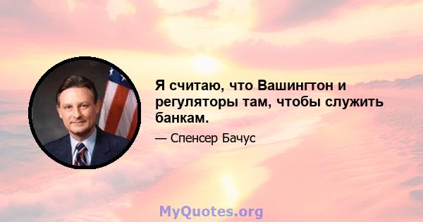 Я считаю, что Вашингтон и регуляторы там, чтобы служить банкам.