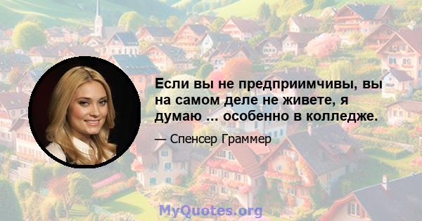 Если вы не предприимчивы, вы на самом деле не живете, я думаю ... особенно в колледже.