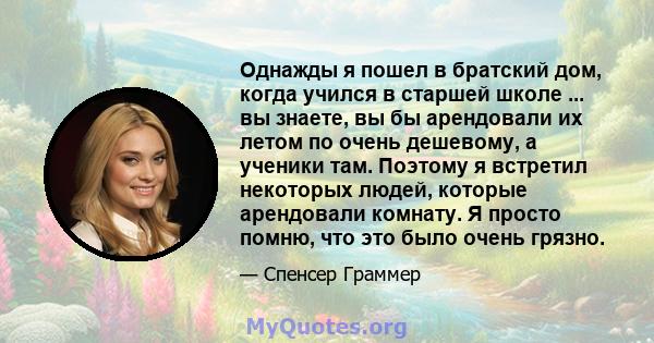 Однажды я пошел в братский дом, когда учился в старшей школе ... вы знаете, вы бы арендовали их летом по очень дешевому, а ученики там. Поэтому я встретил некоторых людей, которые арендовали комнату. Я просто помню, что 