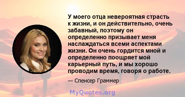 У моего отца невероятная страсть к жизни, и он действительно, очень забавный, поэтому он определенно призывает меня наслаждаться всеми аспектами жизни. Он очень гордится мной и определенно поощряет мой карьерный путь, и 