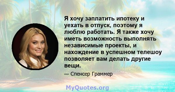 Я хочу заплатить ипотеку и уехать в отпуск, поэтому я люблю работать. Я также хочу иметь возможность выполнять независимые проекты, и нахождение в успешном телешоу позволяет вам делать другие вещи.