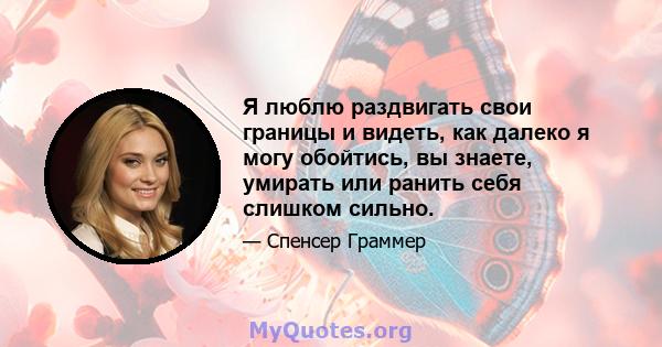 Я люблю раздвигать свои границы и видеть, как далеко я могу обойтись, вы знаете, умирать или ранить себя слишком сильно.