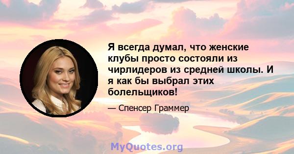 Я всегда думал, что женские клубы просто состояли из чирлидеров из средней школы. И я как бы выбрал этих болельщиков!