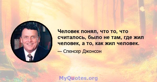 Человек понял, что то, что считалось, было не там, где жил человек, а то, как жил человек.