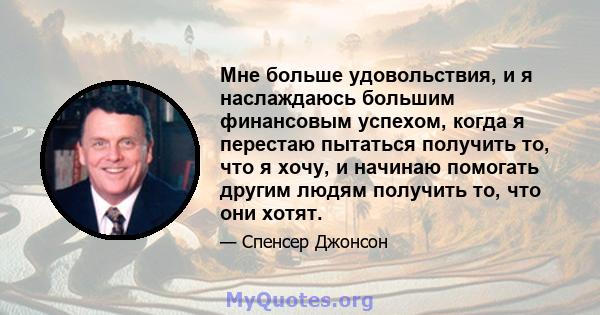 Мне больше удовольствия, и я наслаждаюсь большим финансовым успехом, когда я перестаю пытаться получить то, что я хочу, и начинаю помогать другим людям получить то, что они хотят.