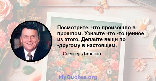 Посмотрите, что произошло в прошлом. Узнайте что -то ценное из этого. Делайте вещи по -другому в настоящем.