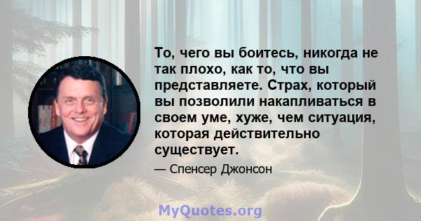 То, чего вы боитесь, никогда не так плохо, как то, что вы представляете. Страх, который вы позволили накапливаться в своем уме, хуже, чем ситуация, которая действительно существует.