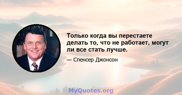 Только когда вы перестаете делать то, что не работает, могут ли все стать лучше.