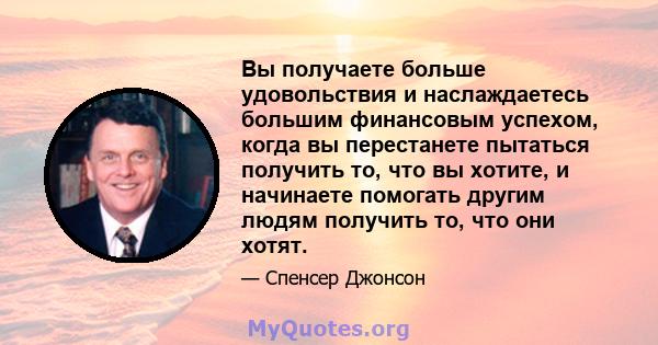 Вы получаете больше удовольствия и наслаждаетесь большим финансовым успехом, когда вы перестанете пытаться получить то, что вы хотите, и начинаете помогать другим людям получить то, что они хотят.