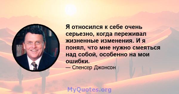 Я относился к себе очень серьезно, когда переживал жизненные изменения. И я понял, что мне нужно смеяться над собой, особенно на мои ошибки.