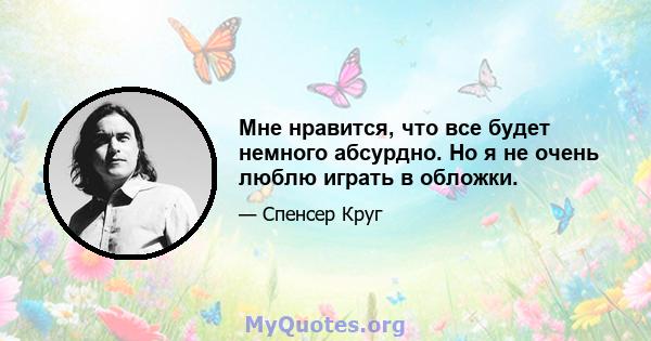 Мне нравится, что все будет немного абсурдно. Но я не очень люблю играть в обложки.